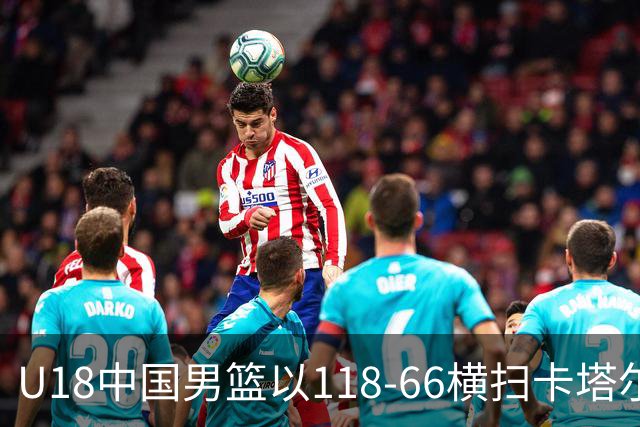 U18中国男篮以118-66横扫卡塔尔，全员表现出色迎战更强敌